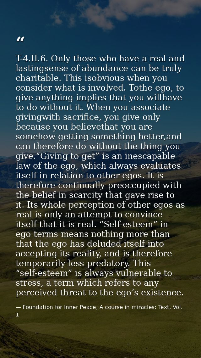 T-4.II.6. Only those who have a real and lastingsense of abundance can be truly charitable. This isobvious when you cons — Foundation for Inner Peace, A course in miracles: Text, Vol. 1