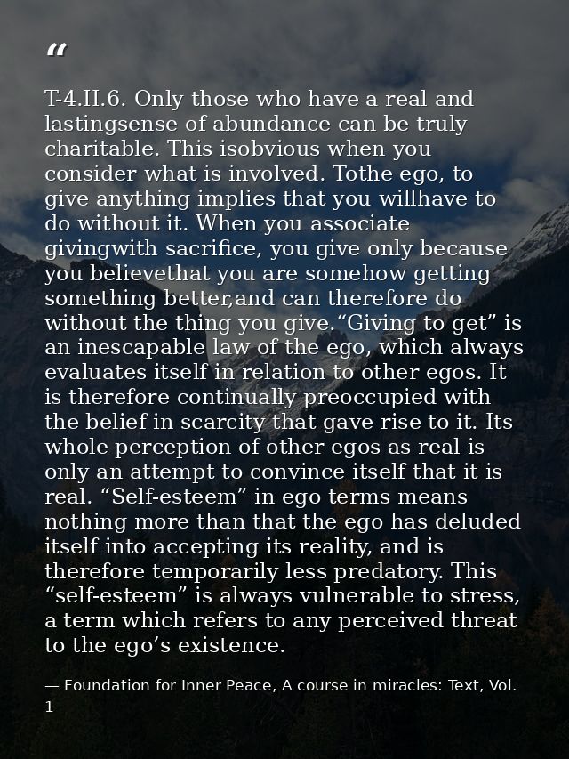 T-4.II.6. Only those who have a real and lastingsense of abundance can be truly charitable. This isobvious when you cons — Foundation for Inner Peace, A course in miracles: Text, Vol. 1