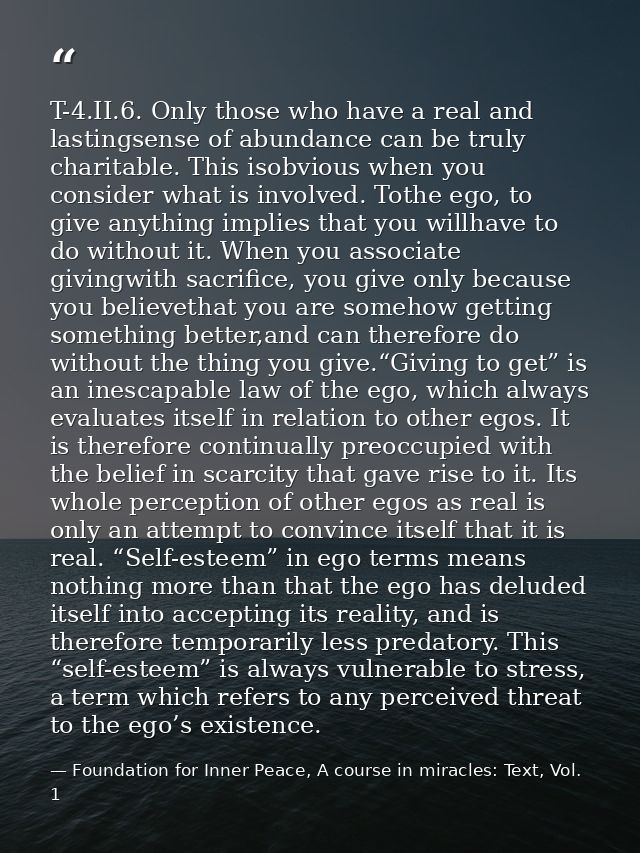 T-4.II.6. Only those who have a real and lastingsense of abundance can be truly charitable. This isobvious when you cons — Foundation for Inner Peace, A course in miracles: Text, Vol. 1