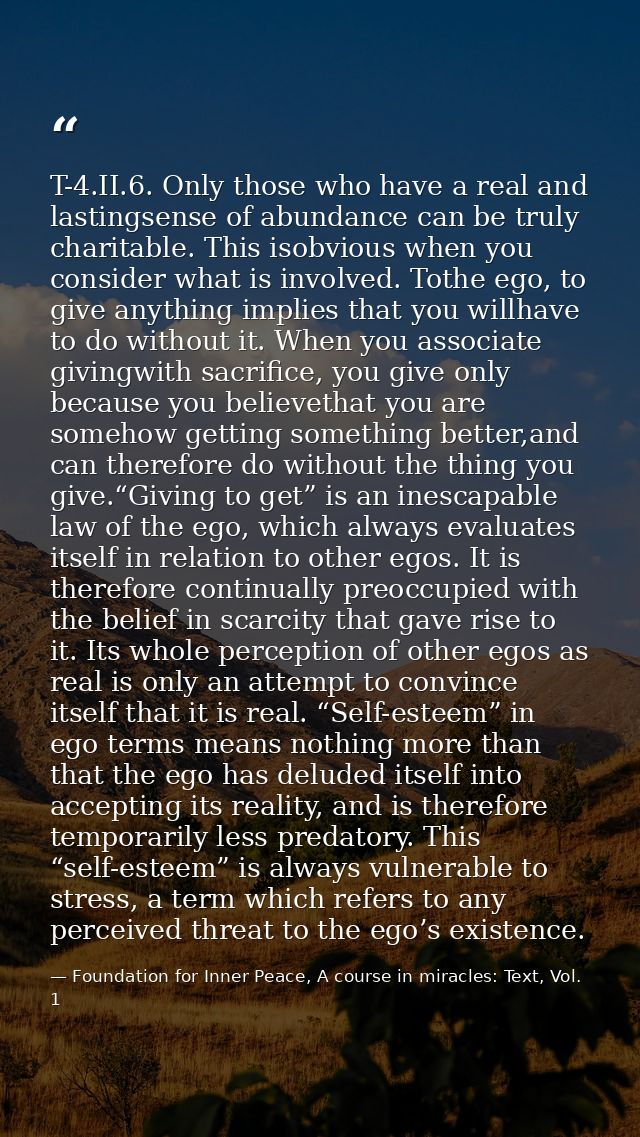 T-4.II.6. Only those who have a real and lastingsense of abundance can be truly charitable. This isobvious when you cons — Foundation for Inner Peace, A course in miracles: Text, Vol. 1