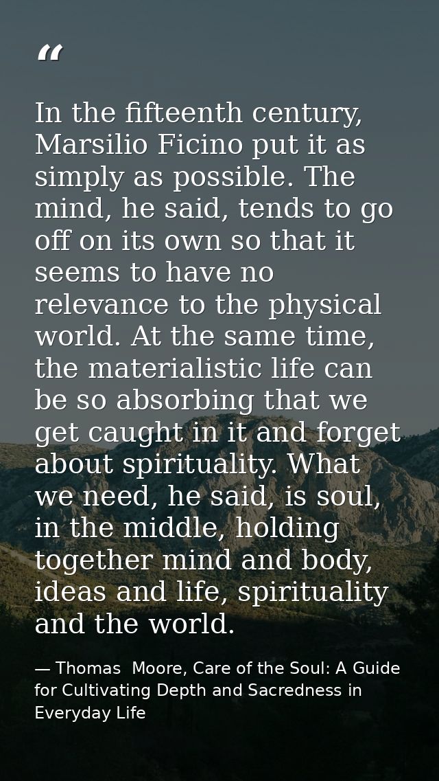 In the fifteenth century, Marsilio Ficino put it as simply as possible. The mind, he said, tends to go off on its own so — Thomas  Moore, Care of the Soul: A Guide for Cultivating Depth and Sacredness in Everyday Life