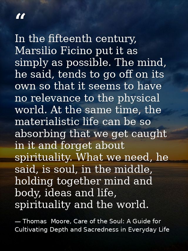 In the fifteenth century, Marsilio Ficino put it as simply as possible. The mind, he said, tends to go off on its own so — Thomas  Moore, Care of the Soul: A Guide for Cultivating Depth and Sacredness in Everyday Life