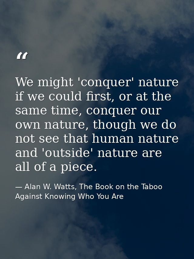 We might 'conquer' nature if we could first, or at the same time, conquer our own nature, though we do not see that huma — Alan W. Watts, The Book on the Taboo Against Knowing Who You Are