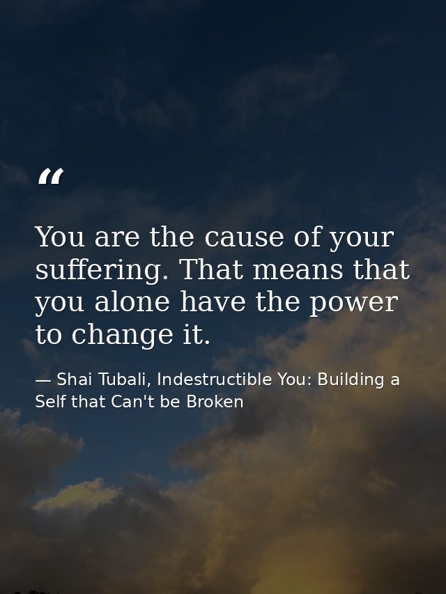 You are the cause of your suffering. That means that you alone have the power to change it. — Shai Tubali, Indestructible You: Building a Self that Can't be Broken