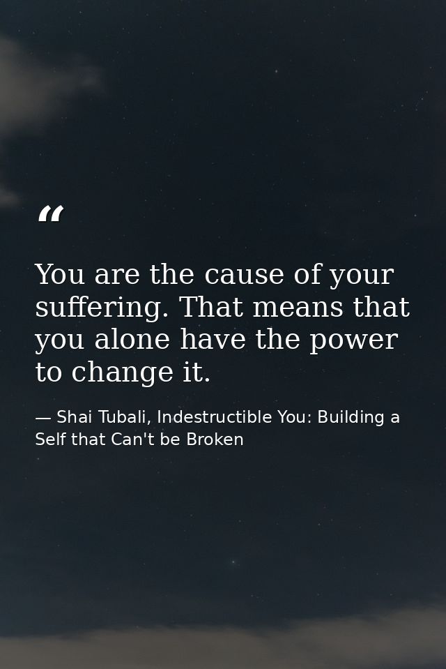 You are the cause of your suffering. That means that you alone have the power to change it. — Shai Tubali, Indestructible You: Building a Self that Can't be Broken