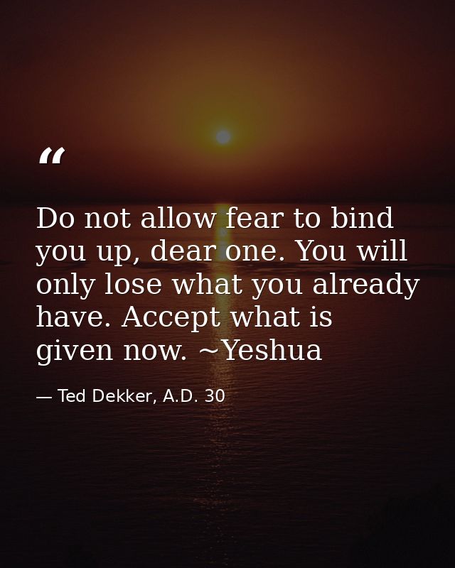 Do not allow fear to bind you up, dear one. You will only lose what you already have. Accept what is given now. ~Yeshua — Ted Dekker, A.D. 30