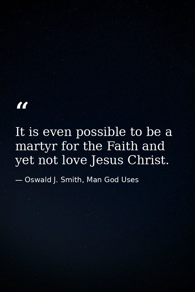 It is even possible to be a martyr for the Faith and yet not love Jesus Christ. — Oswald J. Smith, Man God Uses