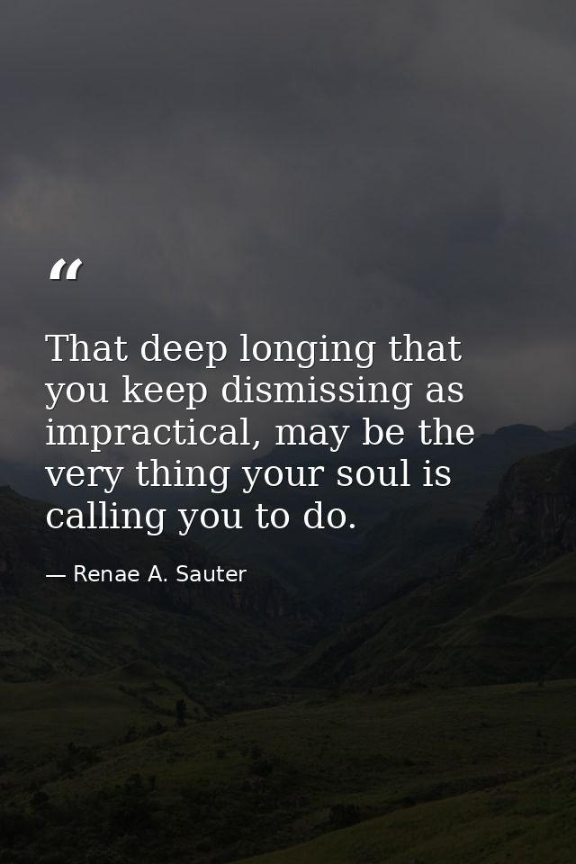 That deep longing that you keep dismissing as impractical, may be the very thing your soul is calling you to do. — Renae A. Sauter