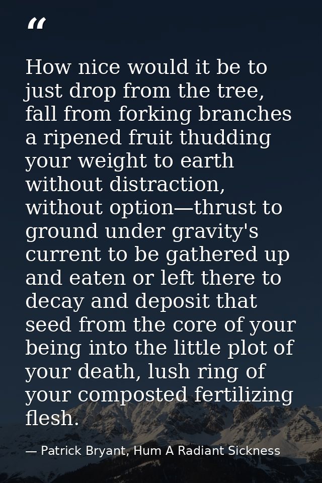 How nice would it be to just drop from the tree, fall from forking branches a ripened fruit thudding your weight to eart — Patrick Bryant, Hum A Radiant Sickness