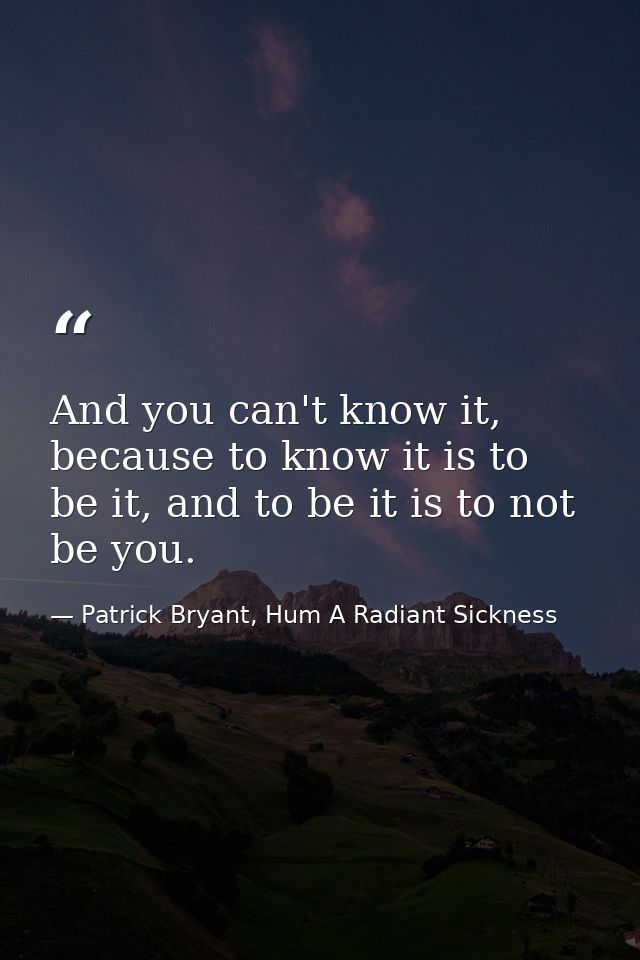 And you can't know it, because to know it is to be it, and to be it is to not be you. — Patrick Bryant, Hum A Radiant Sickness
