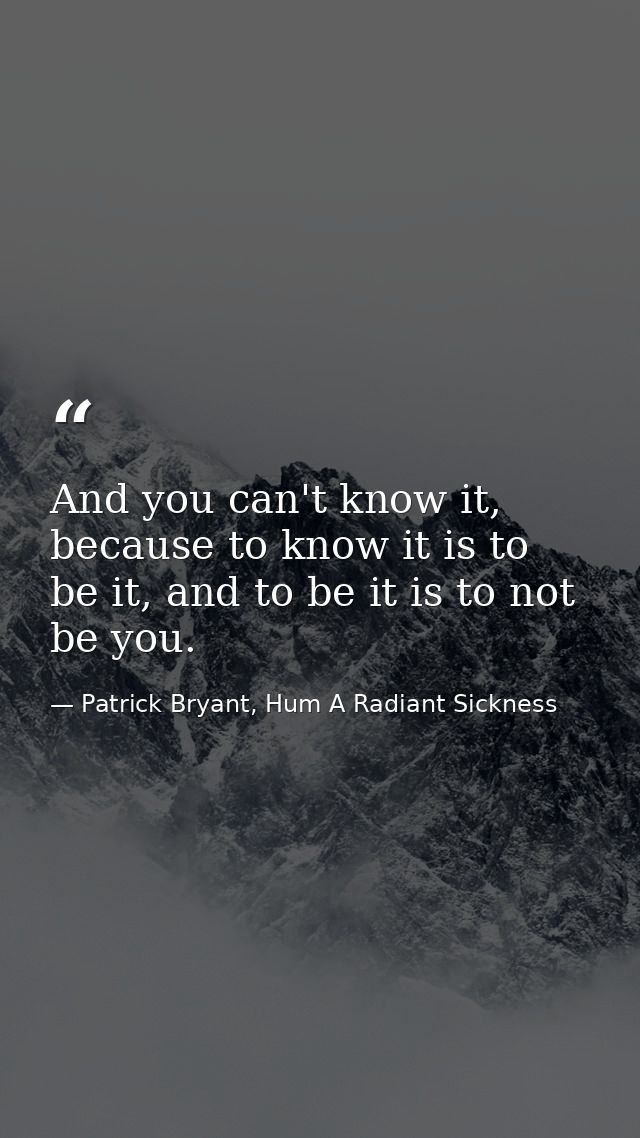 And you can't know it, because to know it is to be it, and to be it is to not be you. — Patrick Bryant, Hum A Radiant Sickness