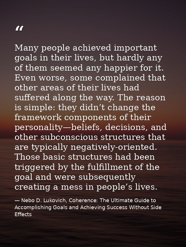 Many people achieved important goals in their lives, but hardly any of them seemed any happier for it. Even worse, some  — Nebo D. Lukovich, Coherence: The Ultimate Guide to Accomplishing Goals and Achieving Success Without Side Effects