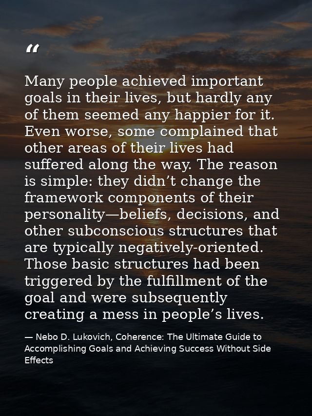 Many people achieved important goals in their lives, but hardly any of them seemed any happier for it. Even worse, some  — Nebo D. Lukovich, Coherence: The Ultimate Guide to Accomplishing Goals and Achieving Success Without Side Effects