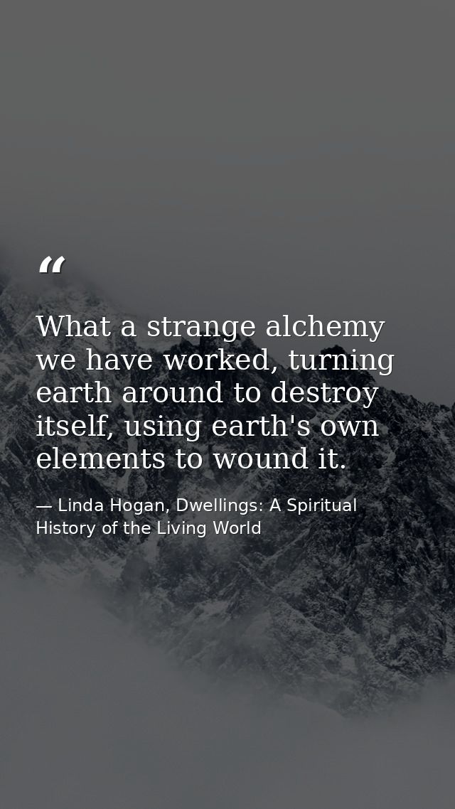 What a strange alchemy we have worked, turning earth around to destroy itself, using earth's own elements to wound it. — Linda Hogan, Dwellings: A Spiritual History of the Living World