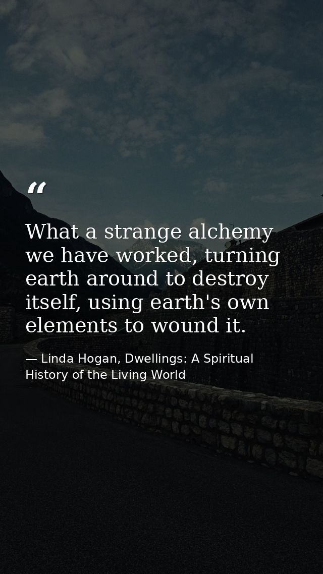 What a strange alchemy we have worked, turning earth around to destroy itself, using earth's own elements to wound it. — Linda Hogan, Dwellings: A Spiritual History of the Living World