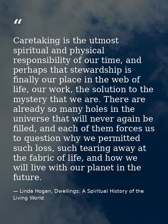 Caretaking is the utmost spiritual and physical responsibility of our time, and perhaps that stewardship is finally our  — Linda Hogan, Dwellings: A Spiritual History of the Living World