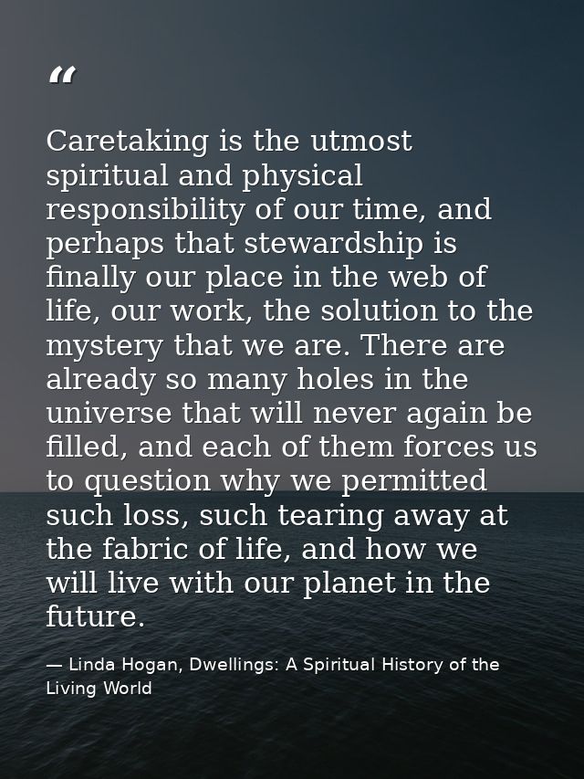 Caretaking is the utmost spiritual and physical responsibility of our time, and perhaps that stewardship is finally our  — Linda Hogan, Dwellings: A Spiritual History of the Living World
