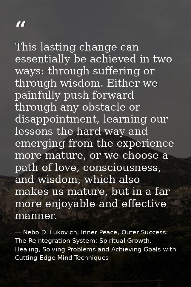 This lasting change can essentially be achieved in two ways: through suffering or through wisdom. Either we painfully pu — Nebo D. Lukovich, Inner Peace, Outer Success: The Reintegration System: Spiritual Growth, Healing, Solving Problems and Achieving Goals with Cutting-Edge Mind Techniques