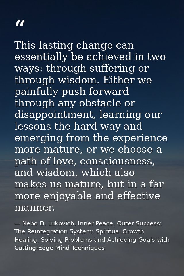 This lasting change can essentially be achieved in two ways: through suffering or through wisdom. Either we painfully pu — Nebo D. Lukovich, Inner Peace, Outer Success: The Reintegration System: Spiritual Growth, Healing, Solving Problems and Achieving Goals with Cutting-Edge Mind Techniques