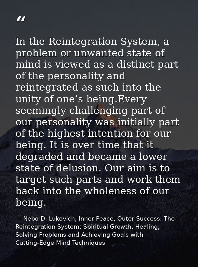 In the Reintegration System, a problem or unwanted state of mind is viewed as a distinct part of the personality and rei — Nebo D. Lukovich, Inner Peace, Outer Success: The Reintegration System: Spiritual Growth, Healing, Solving Problems and Achieving Goals with Cutting-Edge Mind Techniques