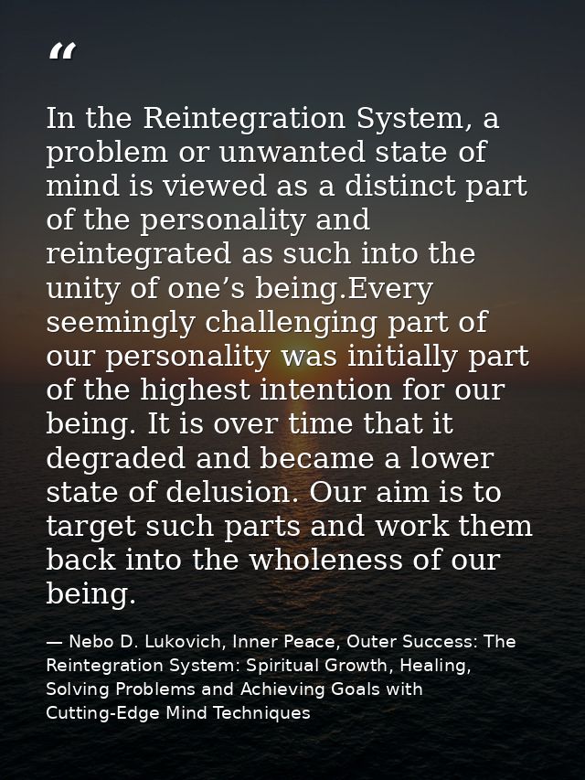 In the Reintegration System, a problem or unwanted state of mind is viewed as a distinct part of the personality and rei — Nebo D. Lukovich, Inner Peace, Outer Success: The Reintegration System: Spiritual Growth, Healing, Solving Problems and Achieving Goals with Cutting-Edge Mind Techniques