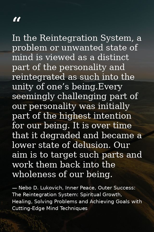 In the Reintegration System, a problem or unwanted state of mind is viewed as a distinct part of the personality and rei — Nebo D. Lukovich, Inner Peace, Outer Success: The Reintegration System: Spiritual Growth, Healing, Solving Problems and Achieving Goals with Cutting-Edge Mind Techniques