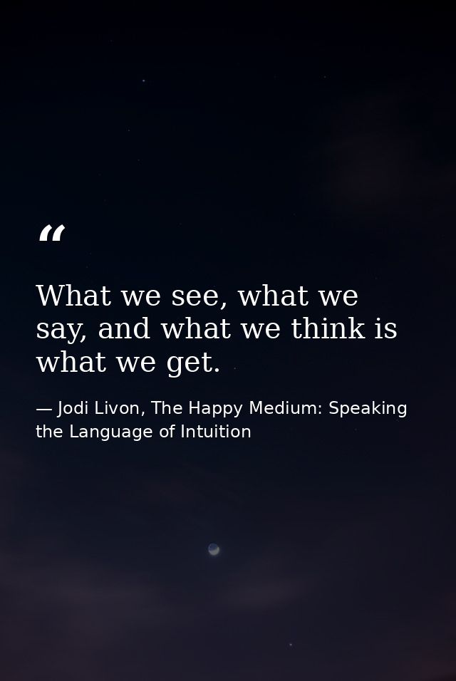 What we see, what we say, and what we think is what we get. — Jodi Livon, The Happy Medium: Speaking the Language of Intuition