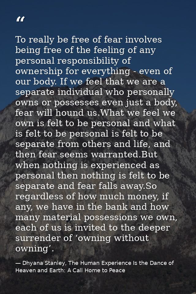 To really be free of fear involves being free of the feeling of any personal responsibility of ownership for everything  — Dhyana Stanley, The Human Experience Is the Dance of Heaven and Earth: A Call Home to Peace