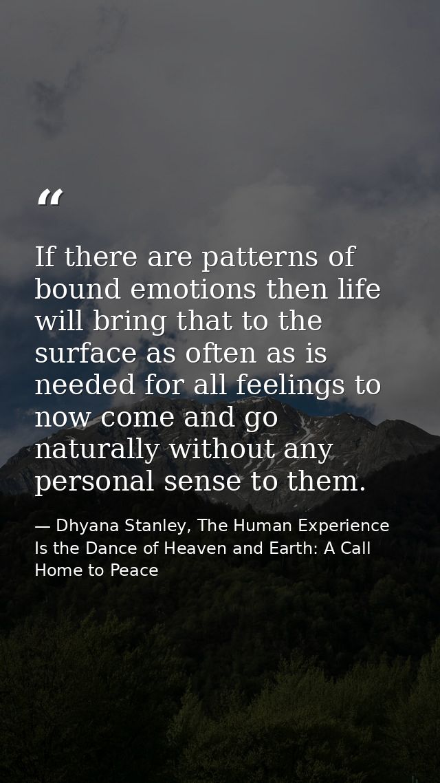 If there are patterns of bound emotions then life will bring that to the surface as often as is needed for all feelings  — Dhyana Stanley, The Human Experience Is the Dance of Heaven and Earth: A Call Home to Peace