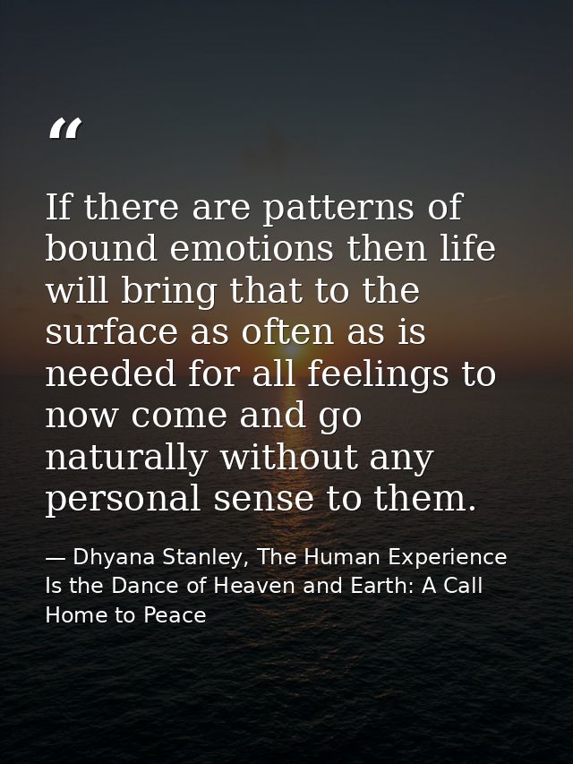 If there are patterns of bound emotions then life will bring that to the surface as often as is needed for all feelings  — Dhyana Stanley, The Human Experience Is the Dance of Heaven and Earth: A Call Home to Peace