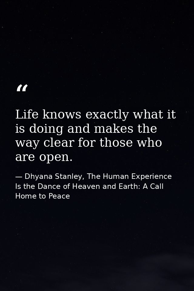 Life knows exactly what it is doing and makes the way clear for those who are open. — Dhyana Stanley, The Human Experience Is the Dance of Heaven and Earth: A Call Home to Peace