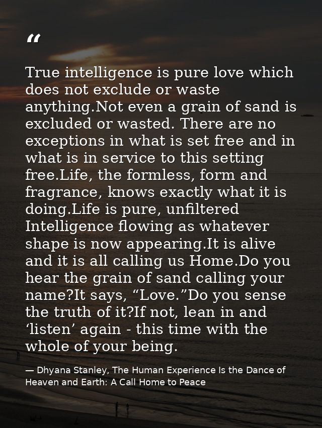 True intelligence is pure love which does not exclude or waste anything.Not even a grain of sand is excluded or wasted.  — Dhyana Stanley, The Human Experience Is the Dance of Heaven and Earth: A Call Home to Peace