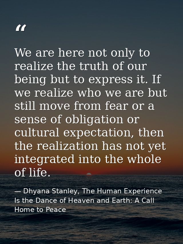 We are here not only to realize the truth of our being but to express it. If we realize who we are but still move from f — Dhyana Stanley, The Human Experience Is the Dance of Heaven and Earth: A Call Home to Peace