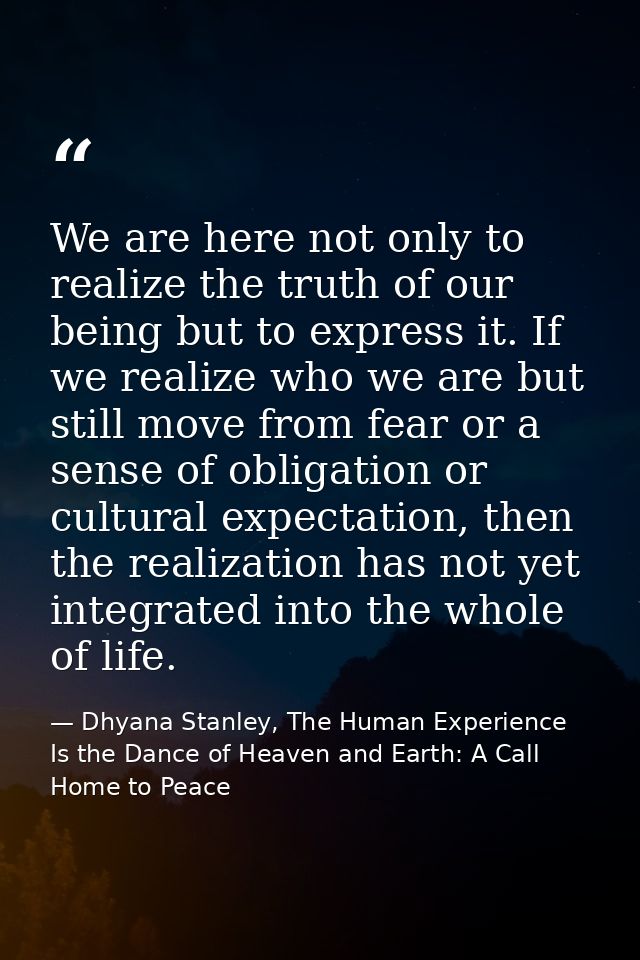 We are here not only to realize the truth of our being but to express it. If we realize who we are but still move from f — Dhyana Stanley, The Human Experience Is the Dance of Heaven and Earth: A Call Home to Peace