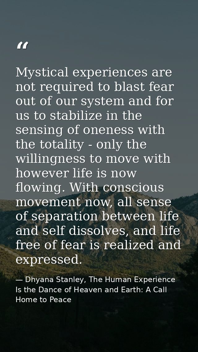 Mystical experiences are not required to blast fear out of our system and for us to stabilize in the sensing of oneness  — Dhyana Stanley, The Human Experience Is the Dance of Heaven and Earth: A Call Home to Peace