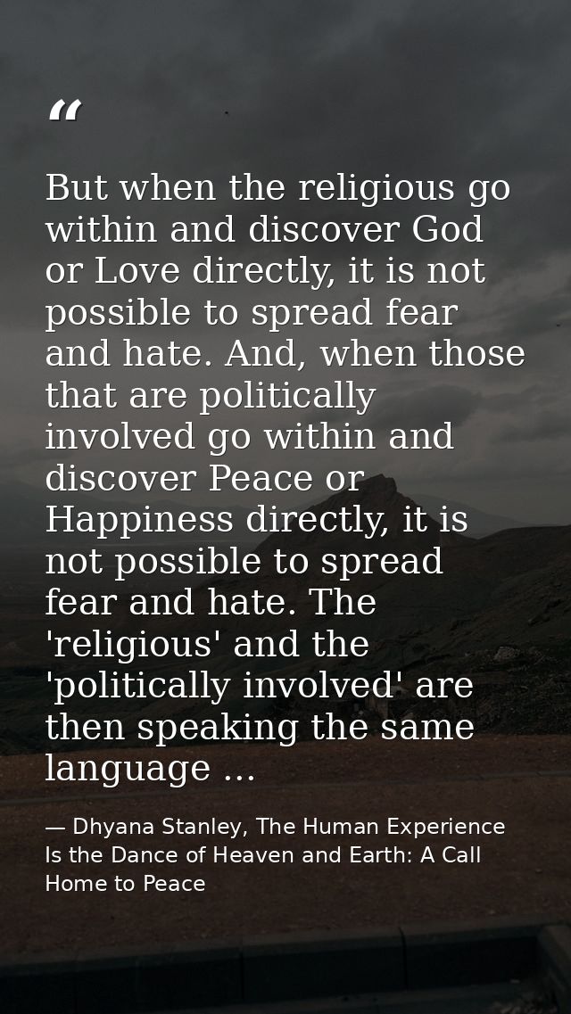 But when the religious go within and discover God or Love directly, it is not possible to spread fear and hate. And, whe — Dhyana Stanley, The Human Experience Is the Dance of Heaven and Earth: A Call Home to Peace