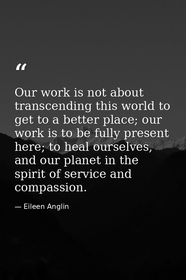 Our work is not about transcending this world to get to a better place; our work is to be fully present here; to heal ou — Eileen Anglin