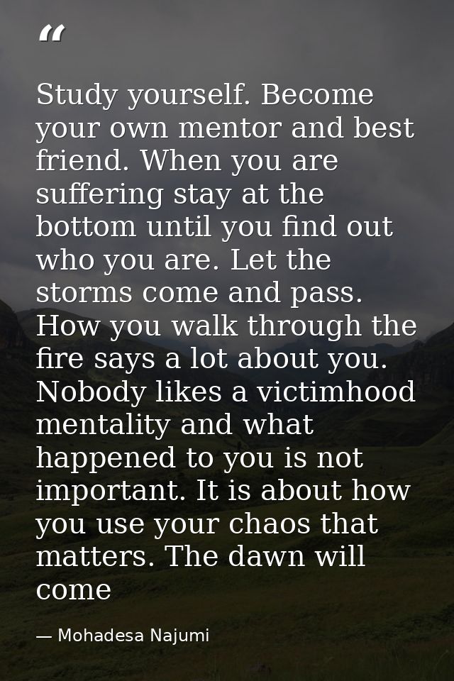 Study yourself. Become your own mentor and best friend. When you are suffering stay at the bottom until you find out who — Mohadesa Najumi