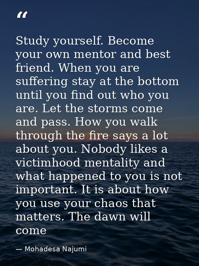 Study yourself. Become your own mentor and best friend. When you are suffering stay at the bottom until you find out who — Mohadesa Najumi