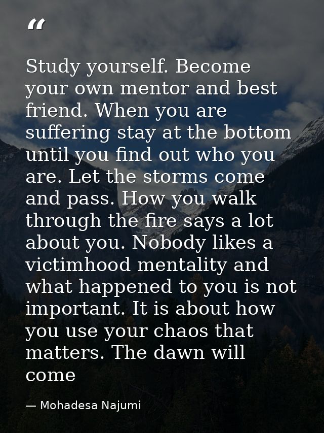 Study yourself. Become your own mentor and best friend. When you are suffering stay at the bottom until you find out who — Mohadesa Najumi
