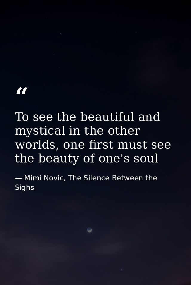 To see the beautiful and mystical in the other worlds, one first must see the beauty of one's soul — Mimi Novic, The Silence Between the Sighs