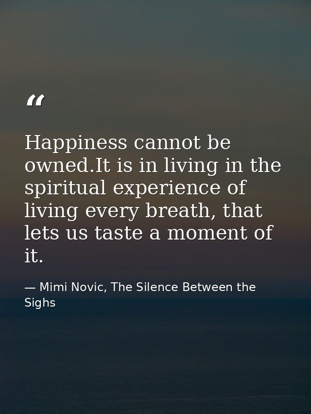 Happiness cannot be owned.It is in living in the spiritual experience of living every breath, that lets us taste a momen — Mimi Novic, The Silence Between the Sighs