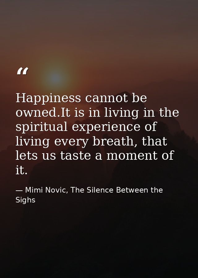 Happiness cannot be owned.It is in living in the spiritual experience of living every breath, that lets us taste a momen — Mimi Novic, The Silence Between the Sighs
