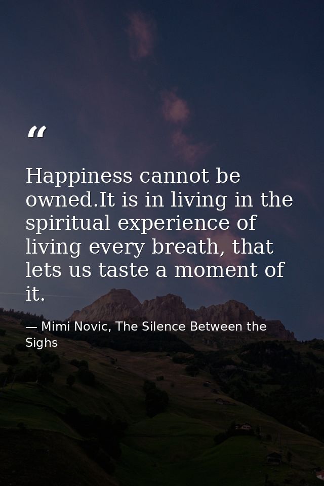 Happiness cannot be owned.It is in living in the spiritual experience of living every breath, that lets us taste a momen — Mimi Novic, The Silence Between the Sighs