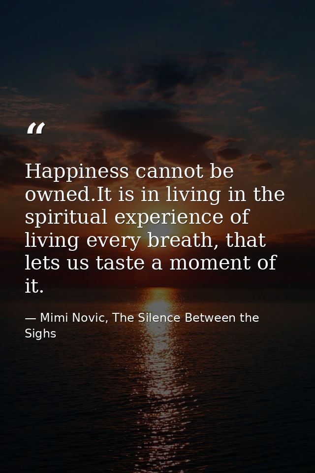 Happiness cannot be owned.It is in living in the spiritual experience of living every breath, that lets us taste a momen — Mimi Novic, The Silence Between the Sighs