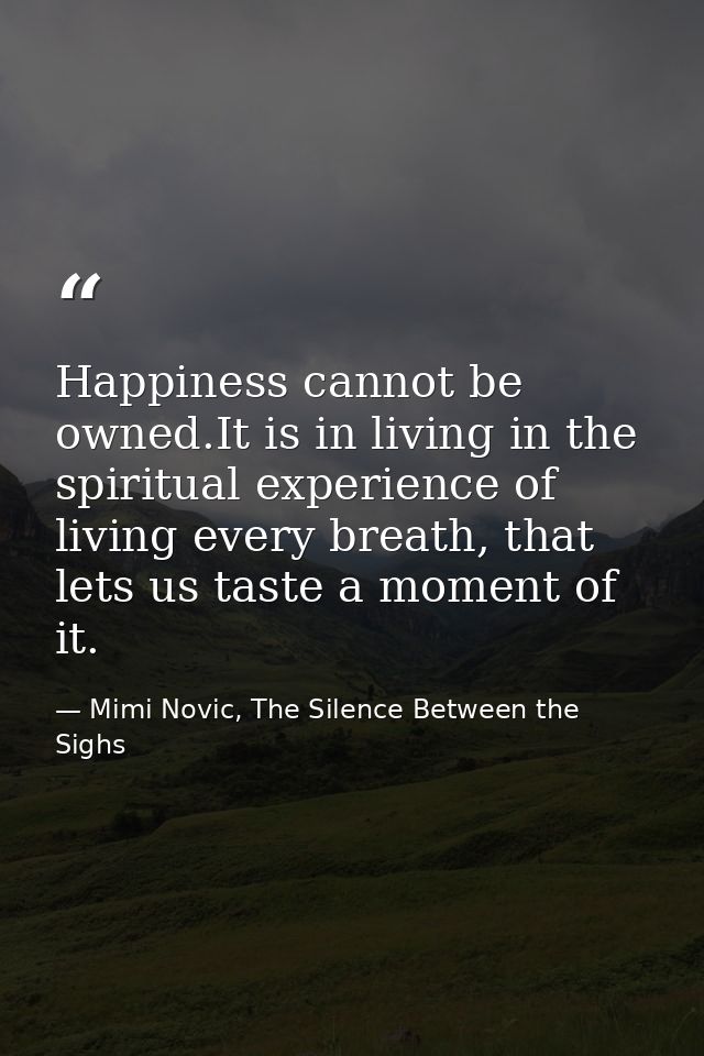 Happiness cannot be owned.It is in living in the spiritual experience of living every breath, that lets us taste a momen — Mimi Novic, The Silence Between the Sighs