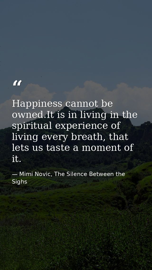 Happiness cannot be owned.It is in living in the spiritual experience of living every breath, that lets us taste a momen — Mimi Novic, The Silence Between the Sighs
