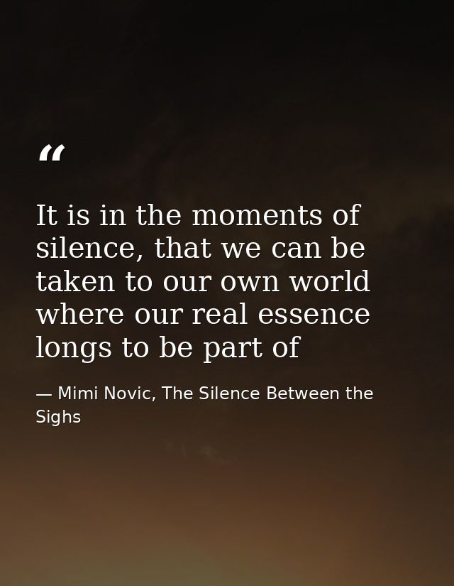 It is in the moments of silence, that we can be taken to our own world where our real essence longs to be part of — Mimi Novic, The Silence Between the Sighs
