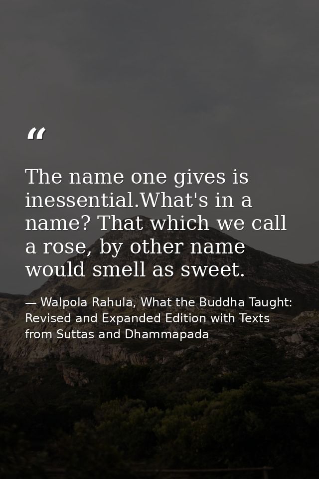 The name one gives is inessential.What's in a name? That which we call a rose, by other name would smell as sweet. — Walpola Rahula, What the Buddha Taught: Revised and Expanded Edition with Texts from Suttas and Dhammapada