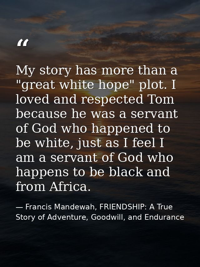 My story has more than a "great white hope" plot. I loved and respected Tom because he was a servant of God who happened — Francis Mandewah, FRIENDSHIP: A True Story of Adventure, Goodwill, and Endurance